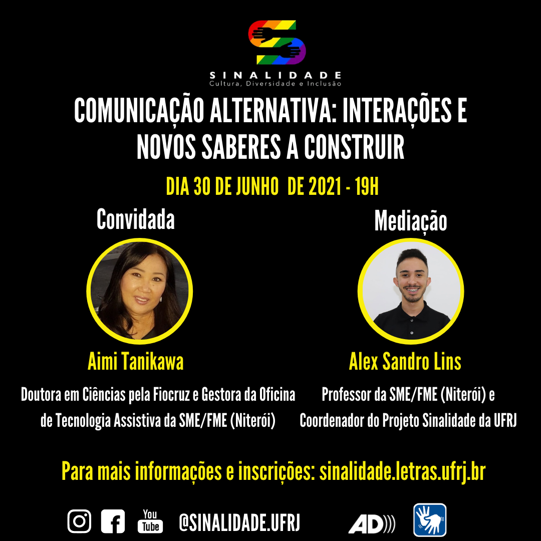 Audiodescrição: Card em fundo preto, escrito em letras brancas e amarelas. Na parte superior e ao centro, a logo do Projeto Sinalidade. Abaixo: “COMUNICAÇÃO ALTERNATIVA: INTERAÇÕES E NOVOS SABERES A CONSTRUIR. Dia 30 de junho de 2021 – 19h”. Ao centro, há duas fotos, lado a lado, em formato circular. À esquerda: Convidada: Aimi Tanikawa. Ela é uma mulher asiática, de pele amarelada. Tem os cabelos pretos e longos. Os olhos são puxados e o nariz e boca são pequenos. Doutora em Ciências pela Fiocruz e Gestora da Oficina de Tecnologia Assistiva da SME/FME (Niterói). E à direita: Mediação: Alex Sandro Lins. Ele é um homem de pele clara. Tem cabelo, bigode e barba curtas. Usa uma camisa polo preta e sorri. Professor da SME/FME (Niterói) e Coordenador do Projeto Sinalidade da UFRJ. Abaixo: “Para mais informações e inscrições: sinalidade.letras.ufrj.br”. No rodapé: os pictogramas do Instagram, facebook e youtube. O endereço eletrônico: @sinalidade.ufrj, o símbolo da audiodescrição e de acessibilidade em Libras.