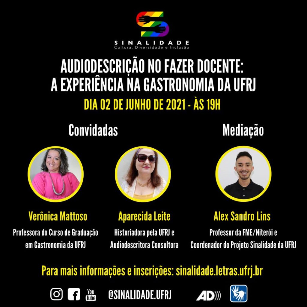 Audiodescrição: Card em fundo preto escrito em letras brancas e amarelas. Na parte superior e centralizado, tem o logo do Projeto Sinalidade. Abaixo: AUDIODESCRIÇÃO NO FAZER DOCENTE: A EXPERIÊNCIA DA GASTRONOMIA DA UFRJ. Dia 02 de junho de 2021 – às 19h. Ao centro, há três fotografias, lado a lado, em formato circular com bordas em amarelo. À esquerda: Convidadas: Verônica Mattoso. Professora do Curso de Graduação em Gastronomia da UFRJ. Verônica é uma mulher branca de cabelos ondulados, castanhos com fios brancos, na altura do pescoço. As sobrancelhas são finas. Os olhos, pequenos e castanhos. O nariz é afilado. A boca é pequena, com lábio superior fino e inferior carnudo. Tem covinha na bochecha esquerda. Usa batom cor de boca. Traja blusa na cor magenta com gola careca e mangas compridas. Sobre a blusa há um maxi colar tubo artesanal confeccionado com fios de linha de algodão multicoloridos perolados. Ela sorri. Ao lado e centralizado: Aparecida Leite. Historiadora pela UFRJ e Audiodescritora Consultora. Aparecida é uma mulher branca. Os cabelos são castanhos claros, lisos, na altura dos ombros. Tem o rosto comprido. O nariz e a boca são pequenos e os lábios, finos. Usa, na cabeça, uma faixa multicolorida, óculos escuros de armação quadrada marrom, batom vermelho, brinco dourado com pingente e gargantilha de fios dourados. Traja camiseta de malha na cor mostarda e, sobre esta, roupa branca rendada. Ela esboça um sorriso. E à direita: Mediação: Alex Sandro Lins. Professor da FME/Niterói e Coordenador do Projeto Sinalidade da UFRJ. Alex é um homem de pele clara. Tem cabelo ondulado curto na parte superior e raspado nas laterais, bigode e barba curtos. Usa uma camisa polo preta e sorri. Na parte inferior: Para mais informações e inscrições: sinalidade.letras.ufrj.br. No rodapé: os pictogramas do Instagram, facebook e youtube, o endereço eletrônico: @sinalidade.ufrj, o símbolo de audiodescrição e de acessibilidade em Libras.