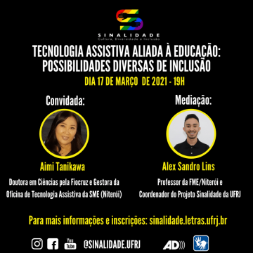 Descrição da Imagem: Card em fundo preto escrito em letras brancas e amarelas. Na parte superior e ao centro, a logo do Projeto Sinalidade. Abaixo, o título: "TECNOLOGIA ASSISTIVA ALIADA À EDUCAÇÃO: POSSIBILIDADES DIVERSAS DE INCLUSÃO. Dia 17 de março de 2021 – 19h”. Ao centro, há duas fotos, lado a lado, em formato circular. À esquerda: Convidada: Aimi Tanikawa. Ela é uma mulher asiática, de pele amarelada. Tem os cabelos pretos e longos. Os olhos são puxados e o nariz e boca são pequenos. Doutora em Ciências pela Fiocruz e Gestora da Oficina de Tecnologia Assistiva da SME (Niterói). E à direita: Mediação: Alex Sandro Lins. Ele é um homem de pele clara. Tem cabelo, bigode e barba curtas. Usa uma camisa polo preta e sorri. Professor da FME/Niterói e Coordenador do Projeto Sinalidade da UFRJ. Abaixo: "Para mais informações e inscrições: sinalidade.letras.ufrj.br”. No rodapé: os pictogramas do Instagram, facebook e youtube, o endereço eletrônico: @sinalidade.ufrj, o símbolo de audiodescrição e de acessibilidade em Libras.